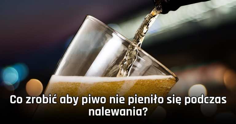 Co zrobić aby piwo nie pieniło się podczas nalewania?