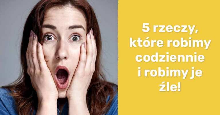 5 rzeczy, które robimy codziennie i robimy je źle!